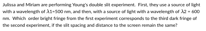 Julissa and Miriam are performing Young's double slit experiment. First, they use a source of light
with a wavelength of X1=500 nm, and then, with a source of light with a wavelength of X2 = 600
nm. Which order bright fringe from the first experiment corresponds to the third dark fringe of
the second experiment, if the slit spacing and distance to the screen remain the same?