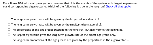 For a linear DDS with multipe equations, assume that A is the matrix of the system with largest eigenvalue
c and corresponding eigenvector u. Which of the following is true in the long run? Check all that apply.
The long-term growth rate will be given by the largest eigenvalue of A.
The long-term growth rate will be given by the smallest eigenvalue of A.
The proportions of the age groups stabilize in the long run, but may vary in the beginning.
The largest eigenvalue gives the long-term growth rate of the oldest age group only.
The long-term proportions of the age groups are given by the proportions in the eigenvector u.