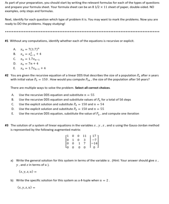 As part of your preparation, you should start by writing the relevant formulas for each of the types of questions
and prepare your formula sheet. Your formula sheet can be an 8 1/2 x 11 sheet of paper, double-sided. NO
examples, only steps and formulas.
Next, identify for each question which type of problem it is. You may want to mark the problems. Now you are
ready to DO the problems. Happy studying!
#1 Without any computations, identify whether each of the equations is recursive or explicit.
A. x₂ = 7(1.7)"
B. X=X-₁+4
C. Xn = 1.7xn-1
Xn=7n+4
D.
E. X = 1.7xn-1 +4
#2 You are given the recursive equation of a linear DDS that describes the size of a population P₁, after n years
with initial value Po = 150. How would you compute Ps4, the size of the population after 54 years?
There are multiple ways to solve the problem. Select all correct choices.
A.
Use the recursive DDS equation and substitute n = 55
B.
Use the recursive DDS equation and substitute values of P, for a total of 54 steps
Use the explicit solution and substitute P = 150 and n = 54
Use the explicit solution and substitute P₁ = 150 and n = 55
C.
D.
E. Use the recursive DDS equation, substitute the value of Po, and compute one iteration
#3 The solution of a system of linear equations in the variables x,y,z, and u using the Gauss-Jordan method
is represented by the following augmented matrix:
[100 11
0103 -7
0017 -14
Loo 00 0
a) Write the general solution for this system in terms of the variable u. (Hint: Your answer should give .x,
y, and zin terms of u ).
(x,y,z,u) =
b) Write the specific solution for this system as a 4-tuple when u = 2.
(x,y,z,u) =