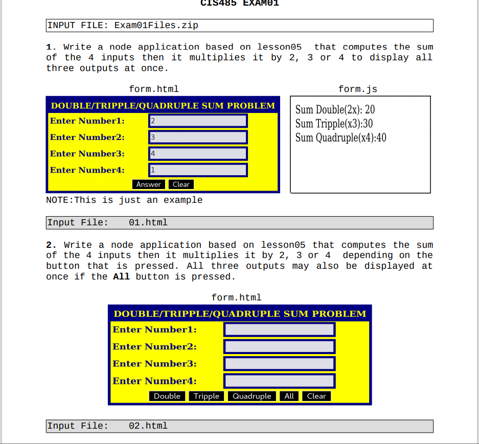 CIS485 EXAMO1
INPUT FILE: Exam01Files.zip
1. write a node application based on lesson05
of the 4 inputs then it multiplies it by 2, 3 or 4 to display all
three outputs at once.
that computes the sum
form.html
form.js
DOUBLE/TRIPPLE/QUADRUPLE SUM PROBLEM
Enter Numberl:
Enter Number2:
Sum Double(2x): 20
Sum Tripple(x3):30
Sum Quadruple(x4):40
3
Enter Number3:
4
Enter Number4:
1
Answer
Clear
NOTE:This is just an example
Input File:
01.html
2. write a node application based on lesson05 that computes the sum
of the 4 inputs then it multiplies it by 2, 3 or 4 depending on the
button that is pressed. All three outputs may also be displayed at
once if the All button is pressed.
form.html
DOUBLE/TRIPPLE/QUADRUPLE SUM PROBLEM
Enter Number1:
Enter Number2:
Enter Number3:
Enter Number4:
Double Tripple Quadruple
Clear
All
Input File:
02.html
