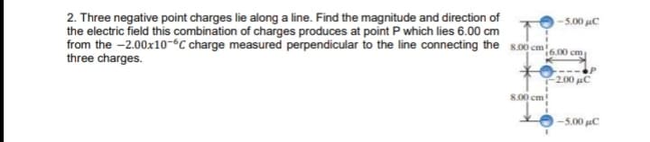 2. Three negative point charges lie along a line. Find the magnitude and direction of
the electric field this combination of charges produces at point P which lies 6.00 cm
from the -2.00x10-°C charge measured perpendicular to the line connecting the s.00 cm600 cm.
three charges.
-5.00 uC
2.00 uC
8.00 cm!
5.00 μC
