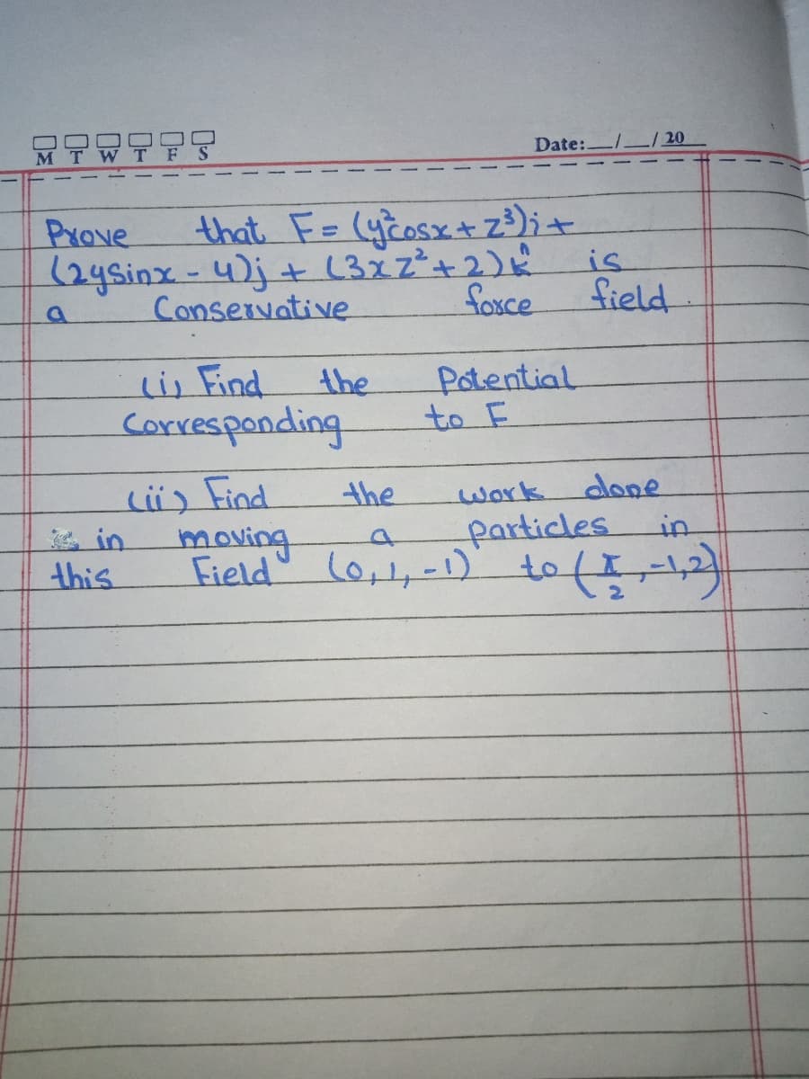 Date:.
Prove
that F= (ycosxtz³);+
(2ysinx-4)j+ (3x2²+2)
Conservative
is
foxce
field
li, Find
corresponding
Potential
to 드
the
Li) Find
moving
Field'
the
work
done
particles
in
this
