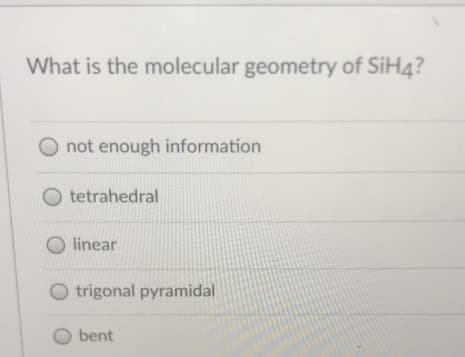 What is the molecular geometry of SiH4?
not enough information
O tetrahedral
O linear
O trigonal pyramidal
O bent
