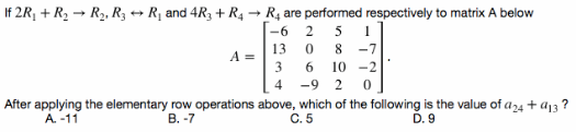 If 2R, + R2 → R2, R3 → R¡ and 4R3 + R4 → R4 are performed respectively to matrix A below
-6
5
13 0
-7
A =
3
10 -2
4
-9
After applying the elementary row operations above, which of the following is the value of a24 + a13 ?
A. -11
В. -7
C. 5
D. 9
