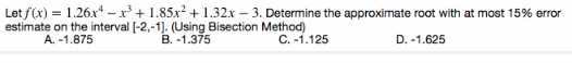 Let f(x) = 1.26x* – x + 1.85x² + 1.32x – 3. Determine the approximate root with at most 15% error
estimate on the interval [-2,-1). (Using Bisection Method)
B. -1.375
A. -1.875
C. -1.125
D. -1.625
