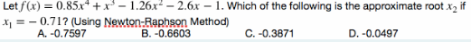 Let f(x) = 0.85x* +x* - 1.26.x² – 2.6x – 1. Which of the following is the approximate root x, if
x1 = - 0.71? (Using Newton-Raphson Method)
A. -0.7597
B. -0.6603
C. -0.3871
D. -0.0497
