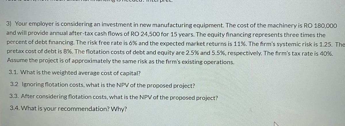 3) Your employer is considering an investment in new manufacturing equipment. The cost of the machinery is RO 180,000
and will provide annual after-tax cash flows of RO 24,500 for 15 years. The equity financing represents three times the
percent of debt financing. The risk free rate is 6% and the expected market returns is 11%. The firm's systemic risk is 1.25. The
pretax cost of debt is 8%. The flotation costs of debt and equity are 2.5% and 5.5%, respectively. The firm's tax rate is 40%.
Assume the project is of approximately the same risk as the firm's existing operations.
3.1. What is the weighted average cost of capital?
3.2 Ignoring flotation costs, what is the NPV of the proposed project?
3.3. After considering flotation costs, what is the NPV of the proposed project?
3.4. What is your recommendation? Why?
