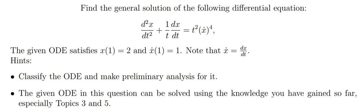 Find the general solution of the following differential equation:
d²x 1 dx
dt²
+ = t²(x) ¹,
t dt
The given ODE satisfies x(1) = 2 and (1) = 1. Note that x = d.
Hints:
• Classify the ODE and make preliminary analysis for it.
• The given ODE in this question can be solved using the knowledge you have gained so far,
especially Topics 3 and 5.