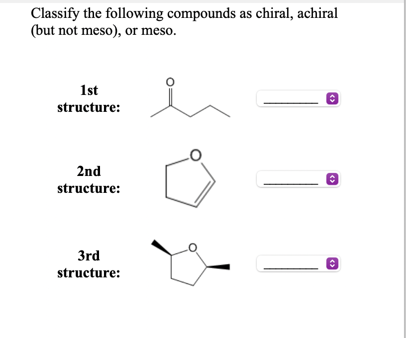 Classify the following compounds as chiral, achiral
(but not meso), or meso.
1st
structure:
2nd
structure:
3rd
structure:
<>
<>
<>
