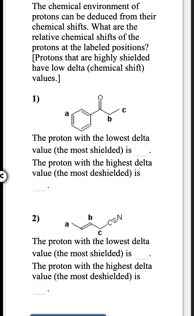 The chemical environment of
protons can be deduced from their
chemical shifts. What are the
relative chemical shifts of the
protons at the labeled positions?
[Protons that are highly shielded
have low delta (chemical shift)
values.]
1)
C
The proton with the lowest delta
value (the most shielded) is
The proton with the highest delta
value (the most deshielded) is
2)
a
The proton with the lowest delta
value (the most shielded) is
The proton with the highest delta
value (the most deshielded) is
