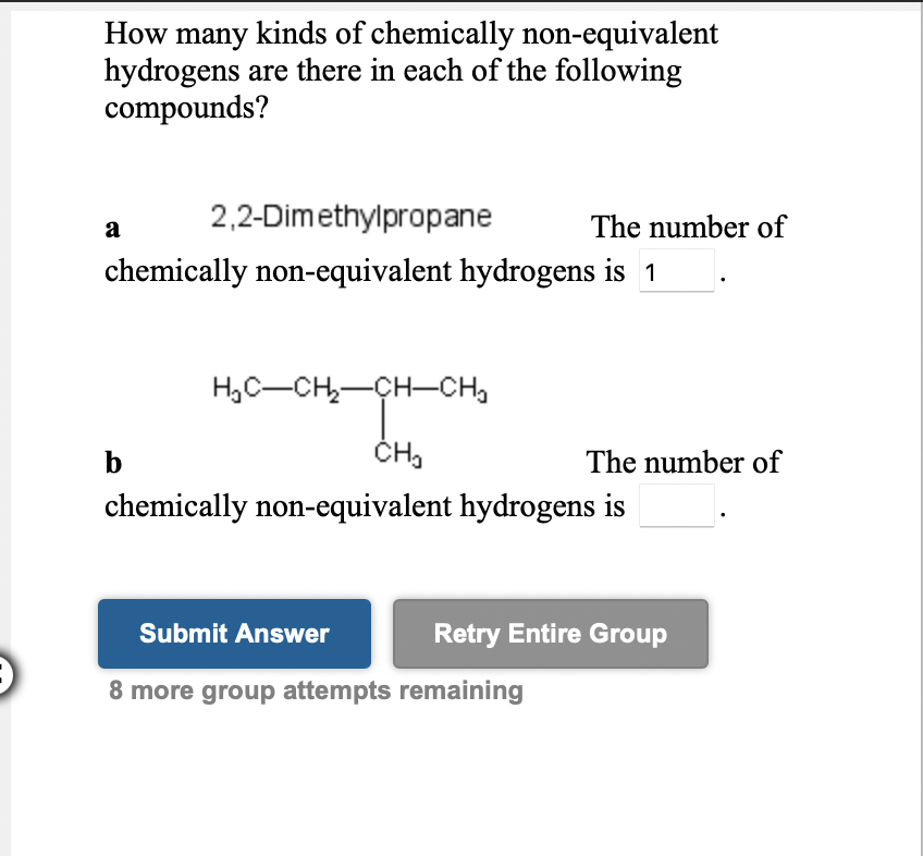 How many kinds of chemically non-equivalent
hydrogens are there in each of the following
compounds?
2,2-Dimethylpropane
The number of
a
chemically non-equivalent hydrogens is 1
H,C-CH,-CH-CH,
b
The number of
chemically non-equivalent hydrogens is
Submit Answer
Retry Entire Group
8 more group attempts remaining
