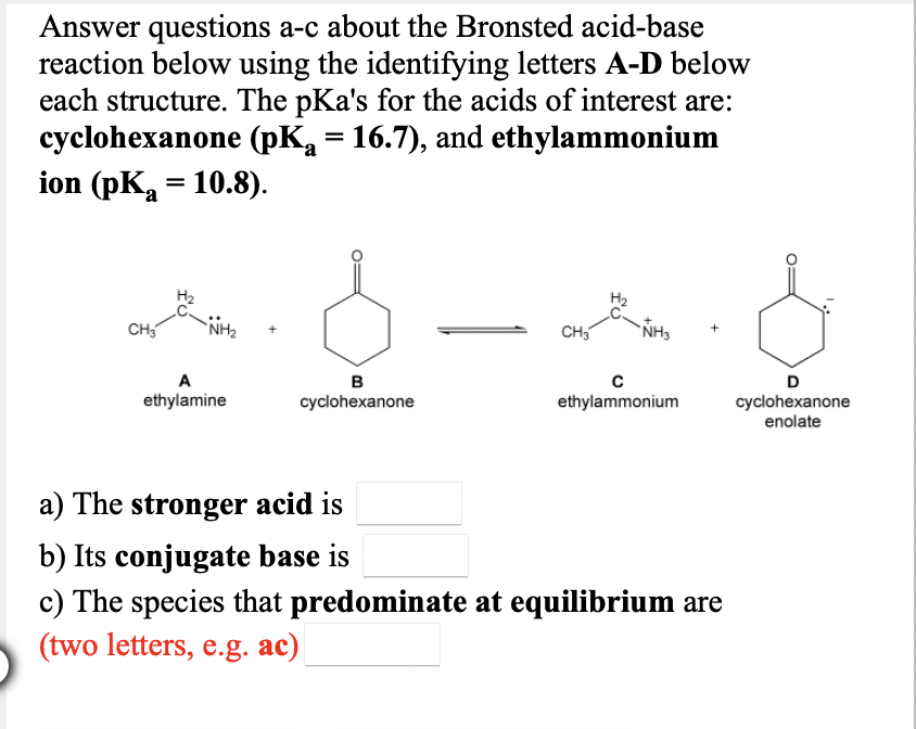 Answer questions a-c about the Bronsted acid-base
reaction below using the identifying letters A-D below
each structure. The pKa's for the acids of interest are:
cyclohexanone (pK = 16.7), and ethylammonium
ion (pKa = 10.8).
CH5
NH2
CH5
A
в
D
ethylamine
cyclohexanone
ethylammonium
cyclohexanone
enolate
a) The stronger acid is
b) Its conjugate base is
c) The species that predominate at equilibrium are
(two letters, e.g. ac)
