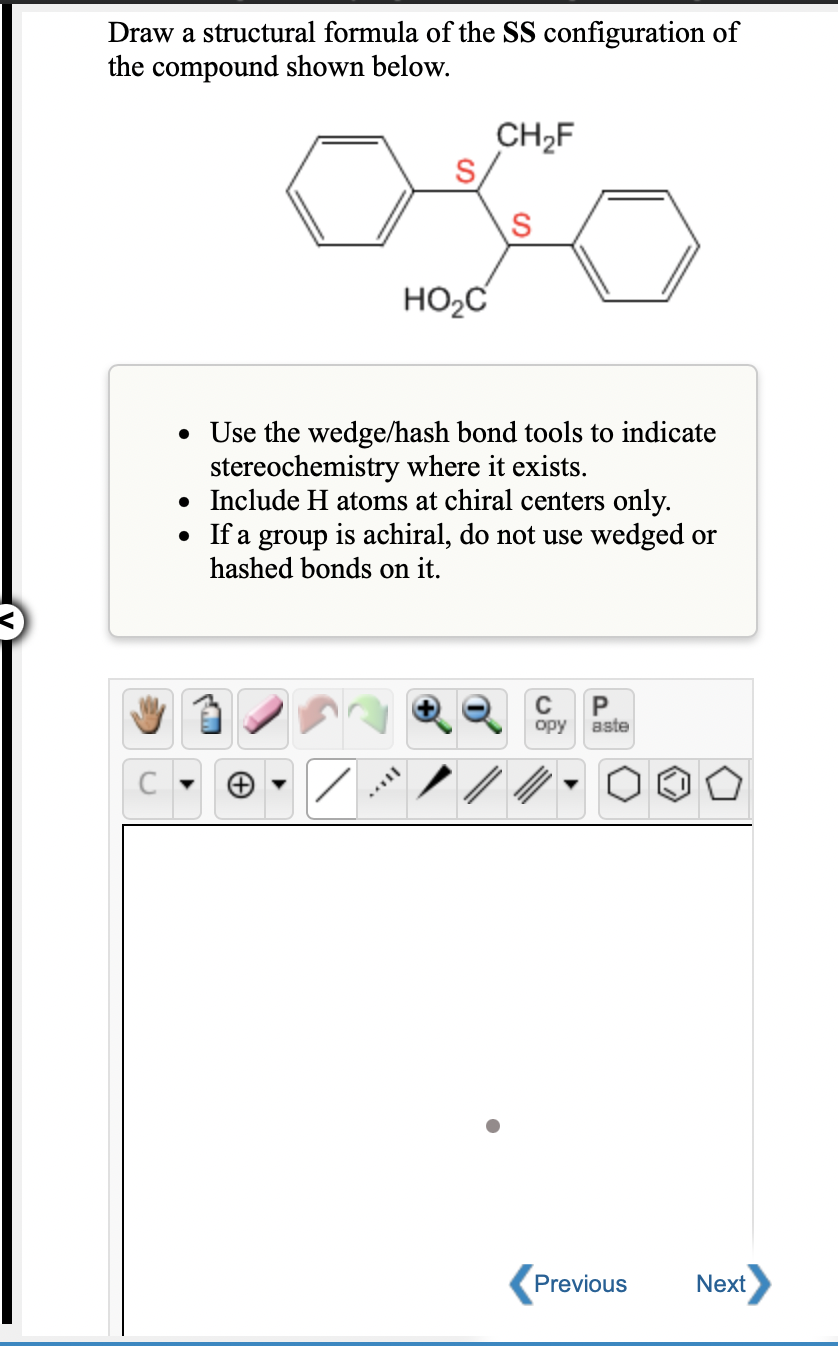 Draw a structural formula of the SS configuration of
the compound shown below.
CH2F
S
HO2C
• Use the wedge/hash bond tools to indicate
stereochemistry where it exists.
• Include H atoms at chiral centers only.
• If a group is achiral, do not use wedged or
hashed bonds on it.
C
P
opy
aste
Previous
Next
