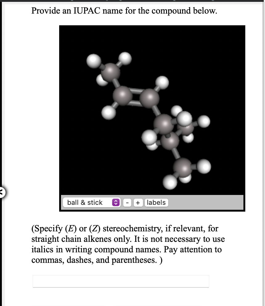 Provide an IUPAC name for the compound below.
ball & stick
+ labels
(Specify (E) or (Z) stereochemistry, if relevant, for
straight chain alkenes only. It is not necessary to use
italics in writing compound names. Pay attention to
commas, dashes, and parentheses. )
