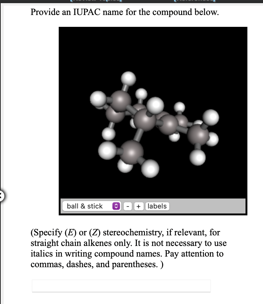 Provide an IUPAC name for the compound below.
ball & stick
labels
(Specify (E) or (Z) stereochemistry, if relevant, for
straight chain alkenes only. It is not necessary to use
italics in writing compound names. Pay attention to
commas, dashes, and parentheses. )
