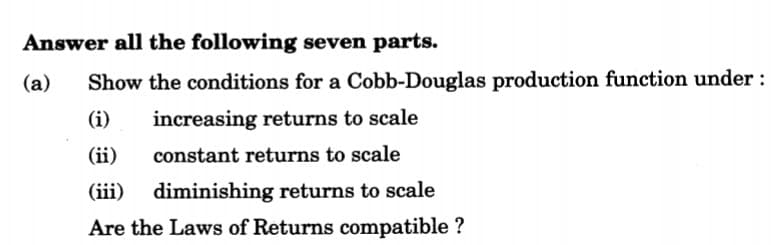 Answer all the following seven parts.
(a)
Show the conditions for a Cobb-Douglas production function under :
(i)
increasing returns to scale
(ii)
constant returns to scale
(iii) diminishing returns to scale
Are the Laws of Returns compatible ?
