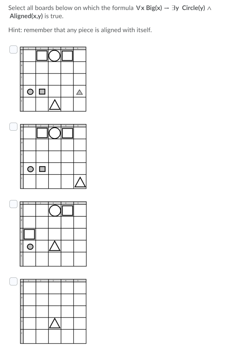 Select all boards below on which the formula Vx Big(x) → 3y Circle(y) ^
Aligned(x,y) is true.
Hint: remember that any piece is aligned with itself.
