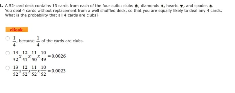 . A 52-card deck contains 13 cards from each of the four suits: clubs, diamonds, hearts, and spades
You deal 4 cards without replacement from a well shuffled deck, so that you are equally likely to deal any 4 cards.
What is the probability that all 4 cards are clubs?
eBook
1
because
of the cards are clubs.
13 12 11 10
0.0026
52 51 50 49
13 12 11 10
x x x 0.0023
52 52 52 52
