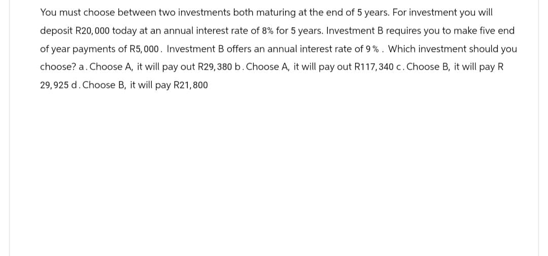 You must choose between two investments both maturing at the end of 5 years. For investment you will
deposit R20,000 today at an annual interest rate of 8% for 5 years. Investment B requires you to make five end
of year payments of R5,000. Investment B offers an annual interest rate of 9%. Which investment should you
choose? a. Choose A, it will pay out R29,380 b. Choose A, it will pay out R117,340 c. Choose B, it will pay R
29,925 d. Choose B, it will pay R21,800