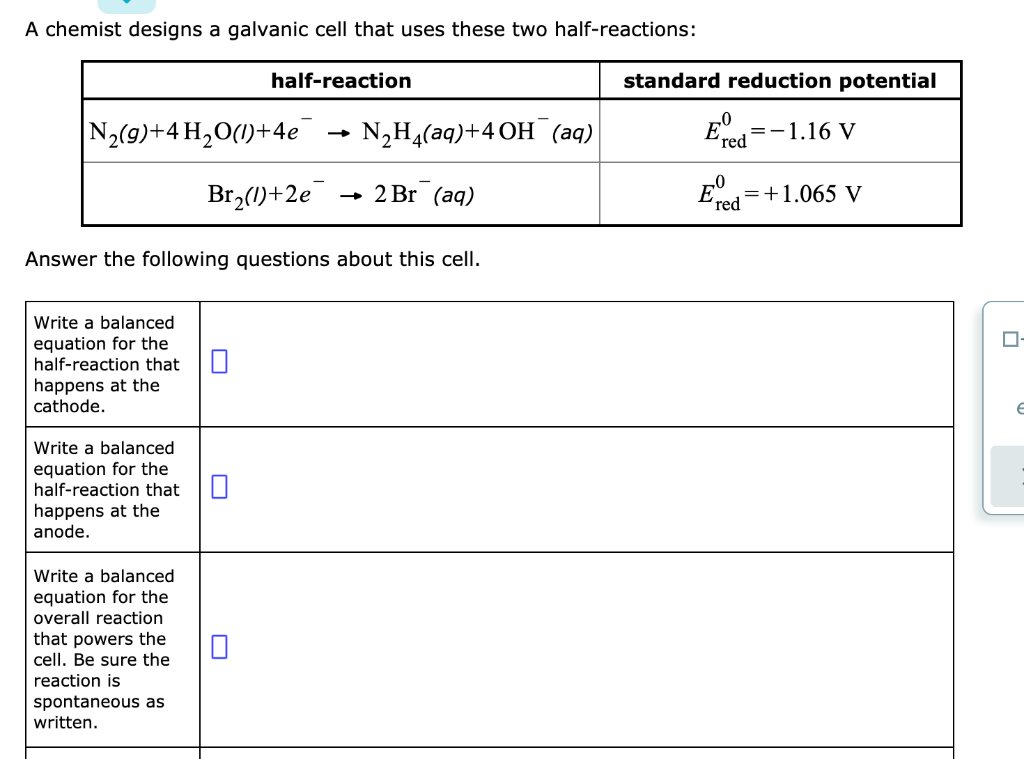 A chemist designs a galvanic cell that uses these two half-reactions:
half-reaction
standard reduction potential
N2(g)+4 H2O(l)+4e
-
N₂H(aq)+4OH(aq)
Br2(1)+2e
→>> 2 Br (aq)
Answer the following questions about this cell.
E°
0
=-1.16 V
red
0
'red
E=+1.065 V
Write a balanced
equation for the
half-reaction that
happens at the
cathode.
Write a balanced
☐
equation for the
half-reaction that
☐
happens at the
anode.
Write a balanced
equation for the
overall reaction
that powers the
cell. Be sure the
reaction is
spontaneous as
written.
☐
☐ -
e