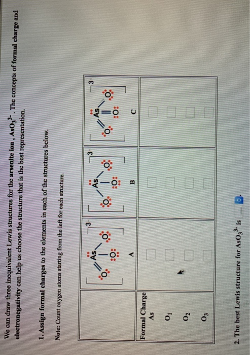 We can draw three inequivalent Lewis structures for the arsenite ion, As033. The concepts of formal charge and
electronegativity can help us choose the structure that is the best representation.
1. Assign formal charges to the elements in each of the structures below.
Note: Count oxygen atoms starting from the left for each structure.
Formal Charge
As
01
02
03
2566
As.
0:
0%
:0:
B
2. The best Lewis structure for AsO3³ is
O
0%
:0: