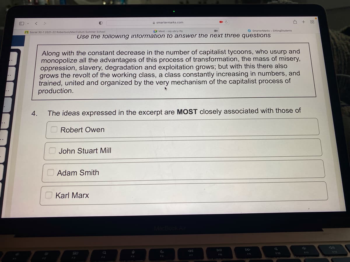 ..
..
<
Social 30-1 2021-22 Robertson/MacCollum Summer School
4.
John Stuart Mill
Use the following information to answer the next three questions
who
and
Along with the constant decrease in the number of capitalist tycoons, usurp
monopolize all the advantages of this process of transformation, the mass of misery,
oppression, slavery, degradation and exploitation grows; but with this there also
grows the revolt of the working class, a class constantly increasing in numbers, and
trained, united and organized by the very mechanism of the capitalist process of
production.
Adam Smith
smartermarks.com
Karl Marx
Meet osj-ubry-fts
The ideas expressed in the excerpt are MOST closely associated with those of
Robert Owen
80
FS
MacBook Air
C
F6
F7
SmarterMarks :: SittingStudents
DII
FB
F9
+88
F12