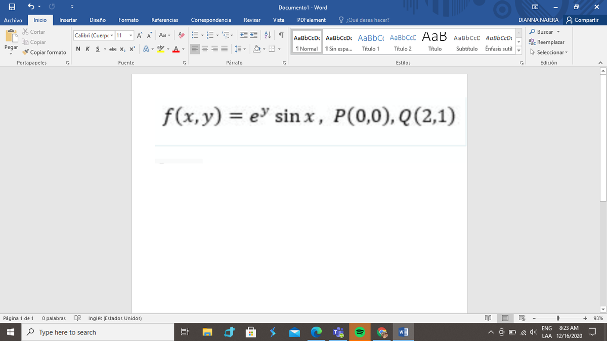 Documento1 - Word
Archivo
Referencias
O ¿Qué desea hacer?
DIANNA NAJERA 2 Compartir
Inicio
Insertar
Diseño
Formato
Correspondencia
Revisar
Vista
PDFelement
X Cortar
- A A
P Buscar -
Calibri (Cuerpe - 11
Aa -
AaBbCcDc AaBbCcDc AaBbC AABBCCC AaB AaBbCcC AaBbCcDt
ac Reemplazar
Ee Copiar
Pegar
Copiar formato
N K S
abe x.
x²
A - aly - A-
=== E-
I Normal
1 Sin espa.
Título 1
Título 2
Título
Subtítulo
Énfasis sutil
A Seleccionar
Portapapeles
Fuente
Párrafo
Estilos
Edición
= e sin x, P(0,0), Q(2,1)
Página 1 de 1
O palabras
Inglés (Estados Unidos)
93%
ENG
8:23 AM
P Type here to search
LAA 12/16/2020
近
