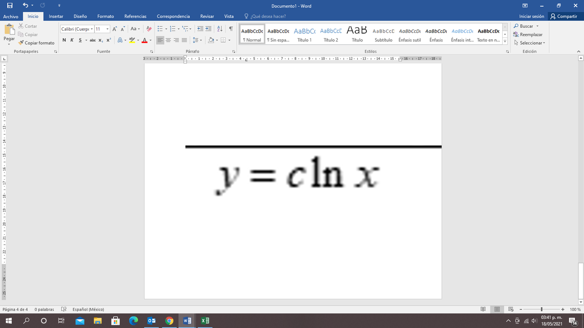 Documento1 - Word
Archivo
Inicio
Insertar
Diseño
Formato
Referencias
Correspondencia
Revisar
Vista
O ¿Qué desea hacer?
Iniciar sesión 2 Compartir
X Cortar
P Buscar -
Calibri (Cuerpe - 11
- A A
Aa -
AaBbCcDc AaBbCcDc AaBbC AABBCCC AaB AABBCCC AaBbCcDt AaBbCcD AaBbCcD AaBbCcDc
ab. Reemplazar
Ee Copiar
Pegar
Copiar formato
N K S
abe x.
x²
A - aly - A-
===
I Normal
1 Sin espa.
Título 1
Título 2
Título
Subtítulo
Énfasis sutil
Énfasis
Énfasis int. Texto en n..
A Seleccionar
Portapapeles
Fuente
Párrafo
Estilos
Edición
3.1. 2.1 1: 1·X: · 1• 1• 2•1 · 3:1· 4 · 5.1· 6. 1 : 7:1· 8. 1 •9. 1· 10. 1 · 11·| · 12· L 13. 1· 14. L · 15. 16.| 17. 1 18. |
y = cln x
Página 4 de 4
O palabras
E Español (México)
100 %
03:41 p. m.
18/05/2021
14
25. 1: 24 |. 22. | · 21. | · 20 · | . 1
