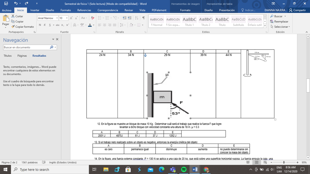 E 5.
Semestral de fisica 1 (Solo lectura) [Modo de compatibilidad] - Word
Herramientas de imagen
Herramientas de tabla
困
Diseño
Referencias
Correspondencia
Formato
O Indicar...
DIANNA NAJERA 2 Compartir
Archivo
Inicio
Insertar
Formato
Revisar
Vista
PDFelement
Diseño
Presentación
X Cortar
- 10
- A A
P Buscar
Arial Narrow
Aa -
AaBbCcDc AaBbCcDc AaBbC AqßbC AaBbC AaBbCcD AaBbCcD
EB Copiar
Pegar
akc Reemplazar
NK S- abc x, x² A - ay A
I Normal 1 Sin espa.
Subtítulo Énfasis sutil
Título 1
Título 2
Título
-
Copiar formato
A Seleccionar
Portapapeles
Fuente
Párrafo
Estilos
Edición
Navegación
Buscar en documento
A
B
D
Resultados
24 N
34 N
29 N
39 N
44 N
Títulos
Páginas
10 m
06 m
Texto, comentarios, imágenes. Word puede
encontrar cualquiera de estos elementos en
su documento.
Use el cuadro de búsqueda para encontrar
texto o la lupa para todo lo demás.
F
53°
12. En la figura se muestra un bloque de masa 10 Kg. Determinar cuál será el trabajo que realice la fuerza F que logre
levantar a dicho bloque con velocidad constante una altura de 18 m. U = 0.3
A
B
D
2931 J
4870J
61 J
37 J
1262 J
13. Si el trabajo neto realizado sobre un objeto es negativo, entonces la energía cinética del objeto:
A
B
D
E
no puede deteminarse sin
conocer la masa del objeto
es cero
permanece igual
disminuye
aumenta
14. En la fiqura, una fuerza externa constante. P.= 130 N se aplica a una caja de 20 kg, que está sobre una superficie horizontal rugosa. La fuerza empuja la caia. una
Página 2 de 2
1561 palabras
DE Inglés (Estados Unidos)
95%
ENG
8:56 AM
P Type here to search
中
LAA 12/14/2020
