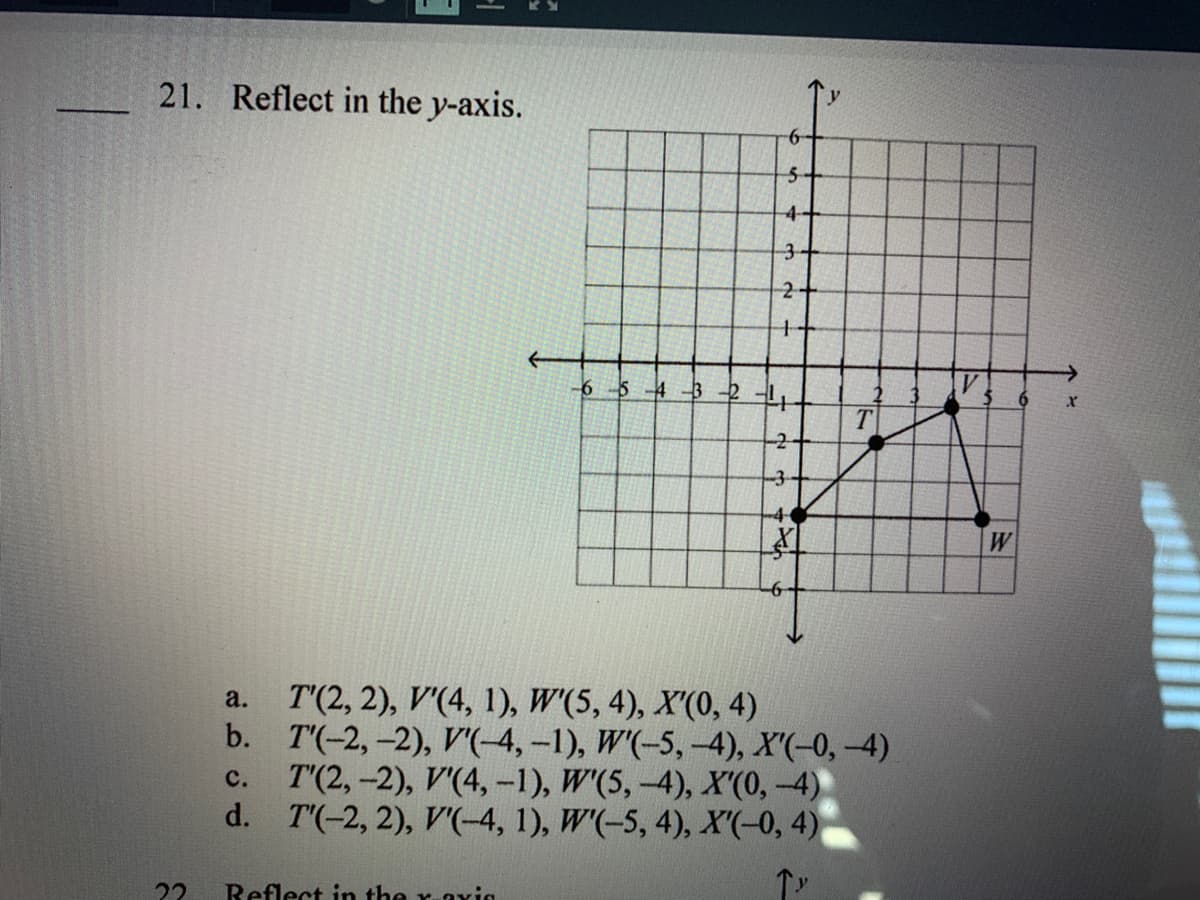 21. Reflect in the y-axis.
4-
3+
2+
6 5 4 -3
3-
4
W
-6
T'(2, 2), V'(4, 1), W'(5, 4), X'(0, 4)
b. T'(-2,-2), V'(-4,-1), W'(-5, -4), X'(-0,-4)
T'(2, -2), V'(4, -1), W'(5, -4), X'(0,-4)
d. T'(-2, 2), V(-4, 1), W'(-5, 4), X'(-0, 4)
a.
с.
22
Reflect in the raxin
