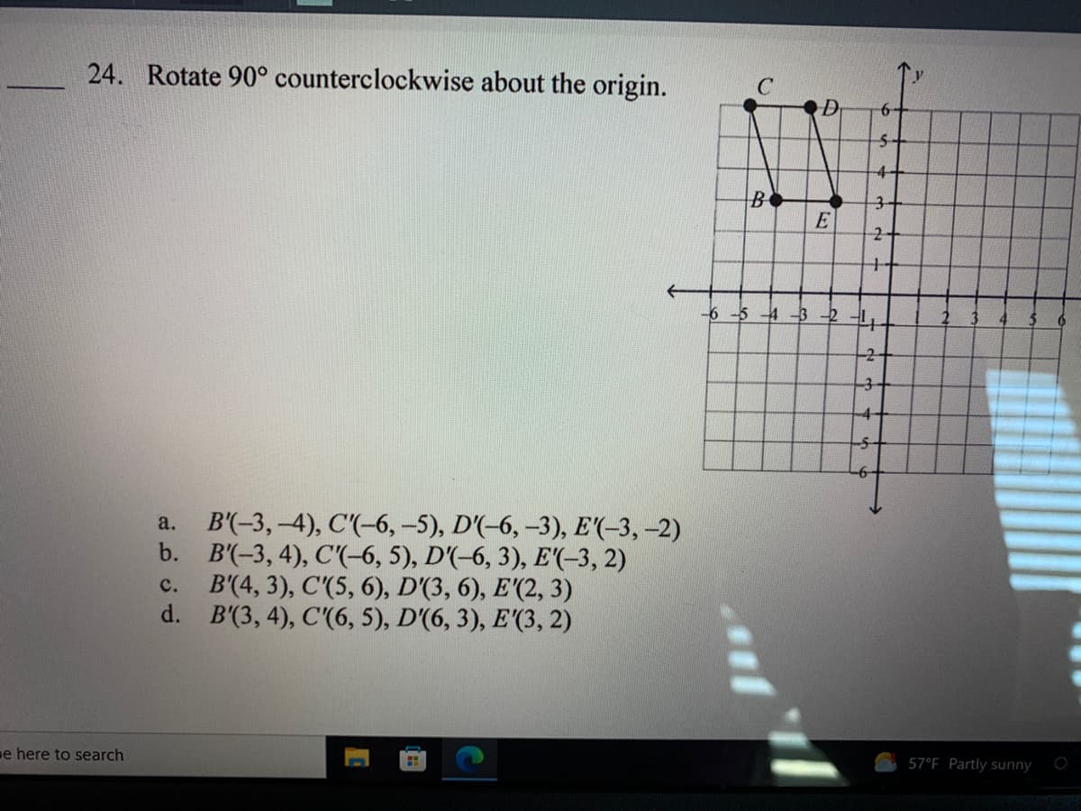 24. Rotate 90° counterclockwise about the origin.
6-
5-
4+
B
3-
2-
+
-6 -5 4-3-2
-3
-4-
В'"-3, -4), С(-6, -5), D'-6, -3), E(-3, -2)
b. B'(-3, 4), C'(-6, 5), D'(-6, 3), E'(-3, 2)
B'(4, 3), C'(5, 6), D'(3, 6), E'(2, 3)
d. B'(3, 4), C'(6, 5), D'(6, 3), E'(3, 2)
a.
c.
e here to search
57°F Partly sunny
