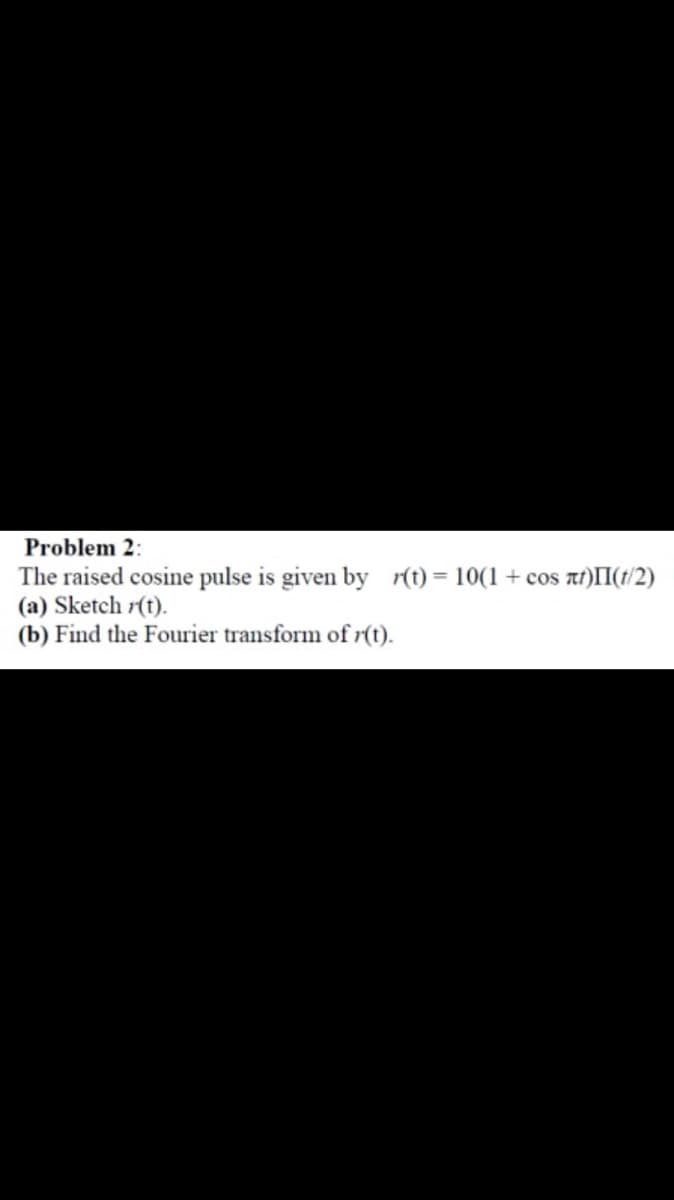 Problem 2:
The raised cosine pulse is given by r(t) = 10(1 + cos at)II(t/2)
(a) Sketch r(t).
(b) Find the Fourier transform of r(t).
