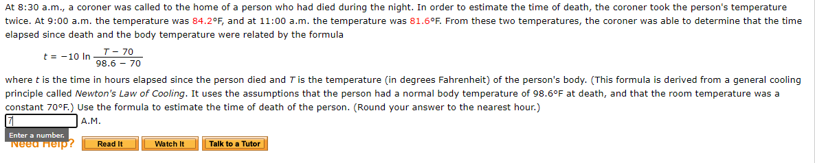 At 8:30 a.m., a coroner was called to the home of a person who had died during the night. In order to estimate the time of death, the coroner took the person's temperature
twice. At 9:00 a.m. the temperature was 84.2°F, and at 11:00 a.m. the temperature was 81.6°F. From these two temperatures, the coroner was able to determine that the time
elapsed since death and the body temperature were related by the formula
T- 70
t = -10 In
98.6 - 70
where t is the time in hours elapsed since the person died and Tis the temperature (in degrees Fahrenheit) of the person's body. (This formula is derived from a general cooling
principle called Newton's Law of Cooling. It uses the assumptions that the person had a normal body temperature of 98.6°F at death, and that the room temperature was a
constant 70°F.) Use the formula to estimate the time of death of the person. (Round your answer to the nearest hour.)
A.M.
Enter a number.
Neeu Help?
Read It
Watch It
Talk to a Tutor
