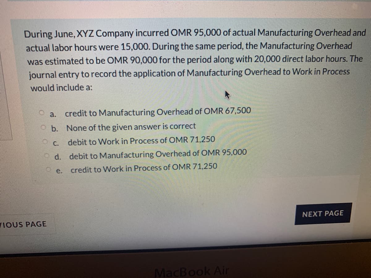 During June, XYZ Company incurred OMR 95,000 of actual Manufacturing Overhead and
actual labor hours were 15,000. During the same period, the Manufacturing Overhead
was estimated to be OMR 90,000 for the period along with 20,000 direct labor hours. The
journal entry to record the application of Manufacturing Overhead to Work in Process
would include a:
a.
credit to Manufacturing Overhead of OMR 67,500
O b. None of the given answer is correct
O C.
debit to Work in Process of OMR 71,250
O d.
debit to Manufacturing Overhead of OMR 95,000
e.
credit to Work in Process of OMR 71,250
NEXT PAGE
IOUS PAGE
MacBook Air
