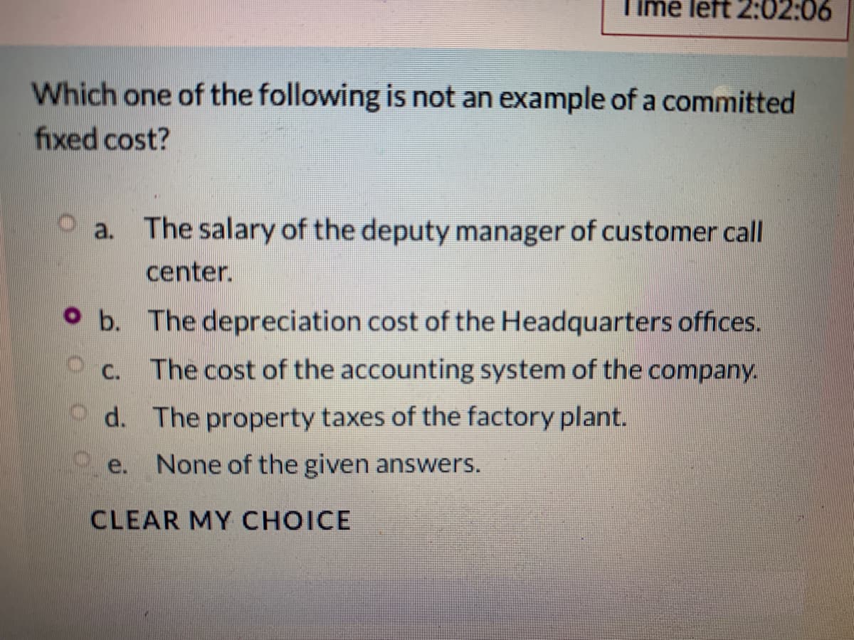 me left 2:02:06
Which one of the following is not an example of a committed
fixed cost?
O a. The salary of the deputy manager of customer call
center.
O b. The depreciation cost of the Headquarters offices.
C. The cost of the accounting system of the company.
d. The property taxes of the factory plant.
e.
None of the given answers.
CLEAR MY CHOICE
