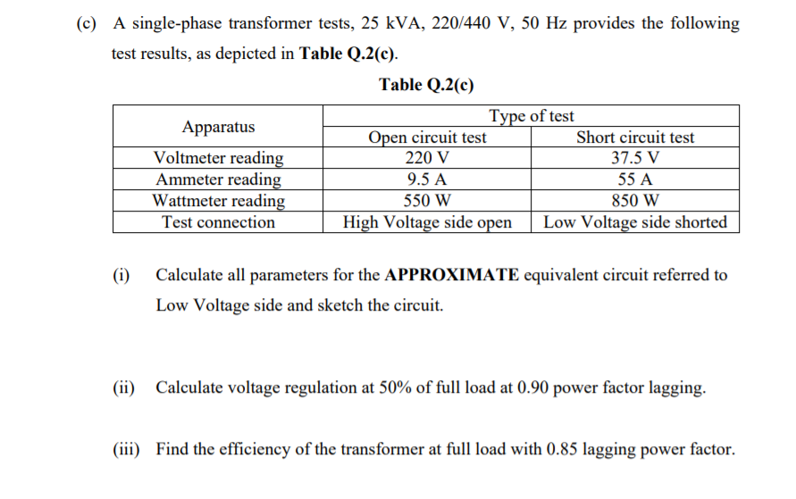 (c) A single-phase transformer tests, 25 kVA, 220/440 V, 50 Hz provides the following
test results, as depicted in Table Q.2(c).
Table Q.2(c)
Type of test
Apparatus
Open circuit test
Short circuit test
Voltmeter reading
Ammeter reading
Wattmeter reading
Test connection
220 V
37.5 V
9.5 A
55 A
550 W
850 W
High Voltage side open
Low Voltage side shorted
(i)
Calculate all parameters for the APPROXIMATE equivalent circuit referred to
Low Voltage side and sketch the circuit.
(ii) Calculate voltage regulation at 50% of full load at 0.90 power factor lagging.
(iii) Find the efficiency of the transformer at full load with 0.85 lagging power factor.
