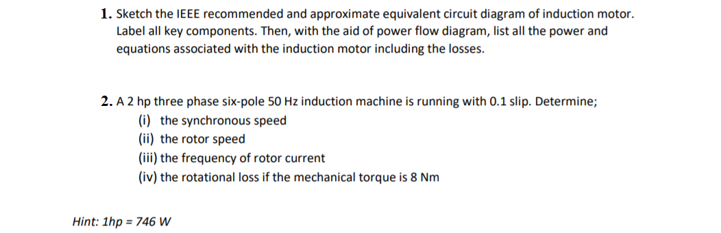 1. Sketch the IEEE recommended and approximate equivalent circuit diagram of induction motor.
Label all key components. Then, with the aid of power flow diagram, list all the power and
equations associated with the induction motor including the losses.
2. A 2 hp three phase six-pole 50 Hz induction machine is running with 0.1 slip. Determine;
(i) the synchronous speed
(ii) the rotor speed
(iii) the frequency of rotor current
(iv) the rotational loss if the mechanical torque is 8 Nm
Hint: 1hp = 746 W
