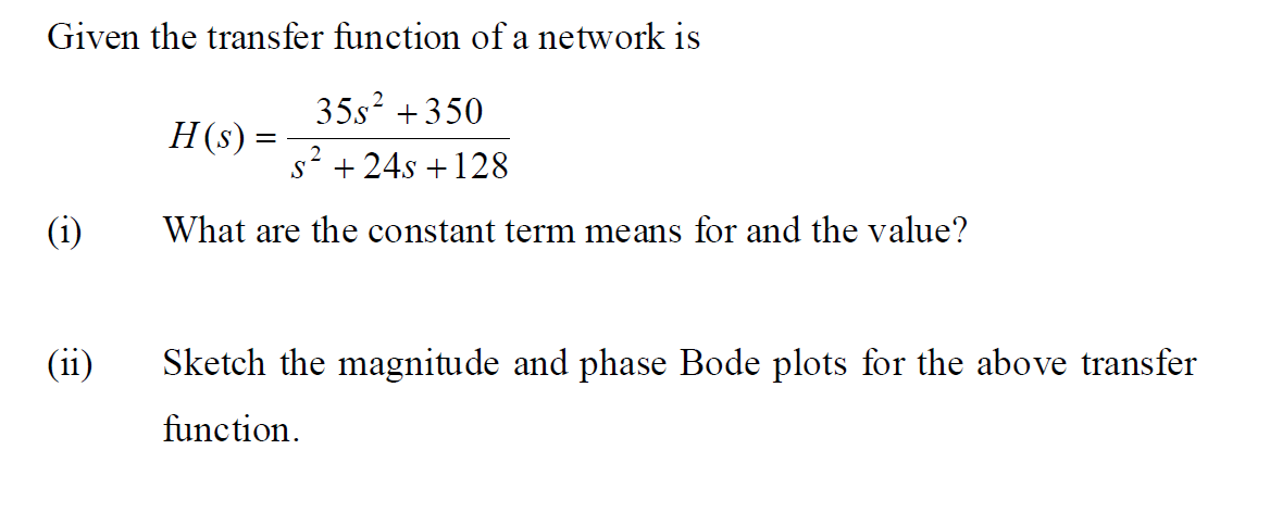 Given the transfer function of a network is
35s? +350
H(s) =
2
s + 24s +128
(i)
What are the constant term means for and the value?
(ii)
Sketch the magnitude and phase Bode plots for the above transfer
function.
