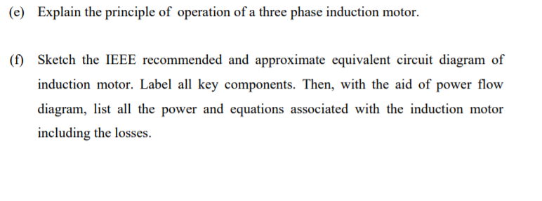 (e) Explain the principle of operation of a three phase induction motor.
(f) Sketch the IEEE recommended and approximate equivalent circuit diagram of
induction motor. Label all key components. Then, with the aid of power flow
diagram, list all the power and equations associated with the induction motor
including the losses.
