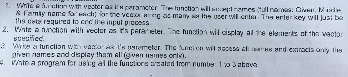 1. Write a function with vector as it's parameter. The function will accept names (full names: Given, Middle,
& Family name for each) for the vector string as many as the user will enter. The enter key will just be
the data required to end the input process.
2. Write a function with vector as it's parameter. The function will display all the elements of the vector
specified.
3. Write a function with vector as it's parameter. The function will access all names and extracts only the
given names and display them all (given names only).
4. Write a program for using all the functions created from number 1 to 3 above.
