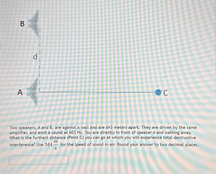 B
A
d
O'C
Two speakers, A and B, are against a wall and are d=3 meters apart. They are driven by the same
amplifier, and emit a sound at 603 Hz. You are directly in front of speaker A and walking away.
What is the furthest distance (Point C) you can go at which you will experience total destructive
interference? Use 344 for the speed of sound in air. Round your answer to two decimal places.
m