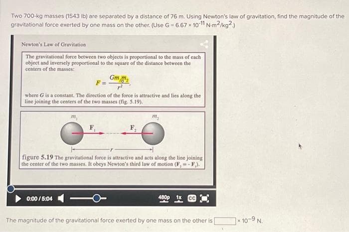 Two 700-kg masses (1543 lb) are separated by a distance of 76 m. Using Newton's law of gravitation, find the magnitude of the
gravitational force exerted by one mass on the other. (Use G = 6.67 x 10-11 N-m²/kg2.)
Newton's Law of Gravitation
The gravitational force between two objects is proportional to the mass of each
object and inversely proportional to the square of the distance between the
centers of the masses:
Gm
F=
where G is a constant. The direction of the force is attractive and lies along the
line joining the centers of the two masses (fig. 5.19).
F,
0:00/5:04
m₂
figure 5.19 The gravitational force is attractive and acts along the line joining
the center of the two masses. It obeys Newton's third law of motion (F, =-F,).
480p
The magnitude of the gravitational force exerted by one mass on the other is
x 10-9 N.