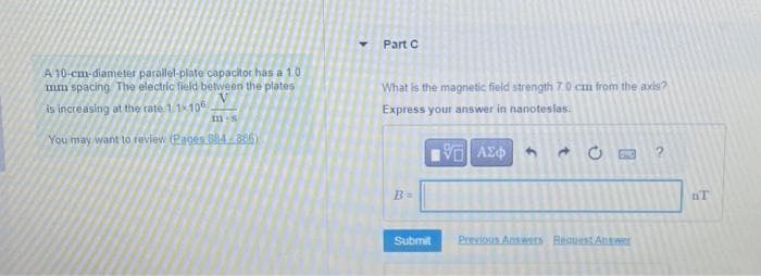 A 10-cm-diameter parallel-plate capacitor has a 1.0
mm spacing The electric field between the plates
is increasing at the rate 1/1-106
m-s
You may want to review (Pages 584-886)
Y
Part C
What is the magnetic field strength 7.0 cm from the axis?
Express your answer in nanoteslas.
B=
Submit
15. ΑΣΦΑ - 0
17
Previous Answers Request Answer
V
nT