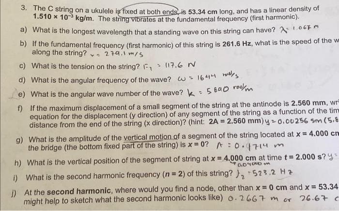 3. The C string on a ukulele is fixed at both ends, is 53.34 cm long, and has a linear density of
1.510 x 10-³ kg/m. The string vibrates at the fundamental frequency (first harmonic).
a) What is the longest wavelength that a standing wave on this string can have?
1067m
b) If the fundamental frequency (first harmonic) of this string is 261.6 Hz, what is the speed of the w
along the string?
279.1 m/s
c) What is the tension on the string? F₁ = 117.6 N
d) What is the angular frequency of the wave? w = 1644
s
e) What is the angular wave number of the wave? k = 5890 rom
f)
If the maximum displacement of a small segment of the string at the antinode is 2.560 mm, wri
equation for the displacement (y direction) of any segment of the string as a function of the tim
distance from the end of the string (x direction)? (hint: 2A = 2.560 mm) y = 0.00256 sm (5.8
g) What is the amplitude of the vertical motion of a segment of the string located at x = 4.000 cm
the bridge (the bottom fixed part of the string) is x = 0? = 0.4714m
h) What is the vertical position of the segment of string at x = 4.000 cm at time t = 2.000 s? y
90400
i) What is the second harmonic frequency (n = 2) of this string? ₁₂ 523.2 H 2
j) At the second harmonic, where would you find a node, other than x = 0 cm and x = 53.34
might help to sketch what the second harmonic looks like) o. 2667 m or 26.67