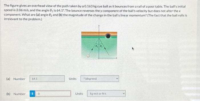 The figure gives an overhead view of the path taken by a 0.163 kg cue ball as it bounces from a rail of a pool table. The ball's initial
speed is 2.06 m/s, and the angle 8₁ is 64.1°. The bounce reverses the y component of the ball's velocity but does not alter the x
component. What are (a) angle 82 and (b) the magnitude of the change in the ball's linear momentum? (The fact that the ball rolls is
irrelevant to the problem.)
(a) Number 64.1
(b) Number
Units
Units
(degrees)
kg-m/s or N-s