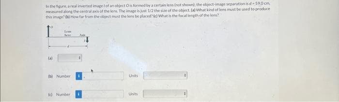 In the figure, a real inverted image I of an object O is formed by a certain lens (not shown); the object-image separation is d-59.0 cm.
measured along the central axis of the lens. The image is just 1/2 the size of the object. (a) What kind of lens must be used to produce
this image? (b) How far from the object must the lens be placed? (c) What is the focal length of the lens?
(a)
Lem
hor
(b) Number
(c) Number
Ass
Units
Units