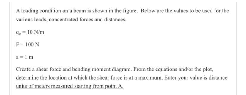 A loading condition on a beam is shown in the figure. Below are the values to be used for the
various loads, concentrated forces and distances.
9 = 10 N/m
F = 100 N
a = 1 m
Create a shear force and bending moment diagram. From the equations and/or the plot,
determine the location at which the shear force is at a maximum. Enter your value is distance
units of meters measured starting from point A.