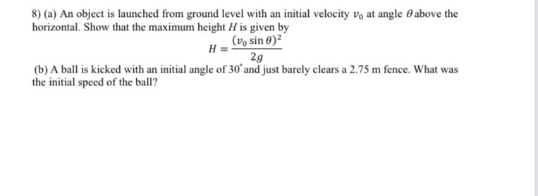 8) (a) An object is launched from ground level with an initial velocity vo at angle 0 above the
horizontal. Show that the maximum height H is given by
(vo sin 8)²
H
2g
(b) A ball is kicked with an initial angle of 30' and just barely clears a 2.75 m fence. What was
the initial speed of the ball?
