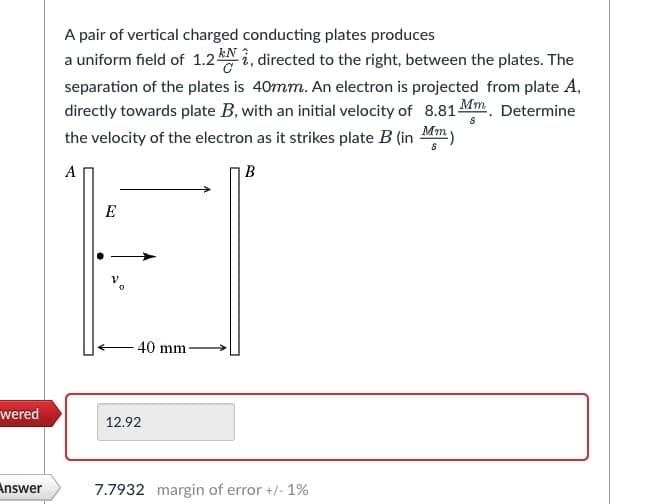 wered
Answer
A pair of vertical charged conducting plates produces
a uniform field of 1.2 kN , directed to the right, between the plates. The
separation of the plates is 40mm. An electron is projected from plate A,
directly towards plate B, with an initial velocity of 8.81-
Mm. Determine
the velocity of the electron as it strikes plate B (in Mmy
8
A
B
E
40 mm
12.92
7.7932 margin of error +/- 1%