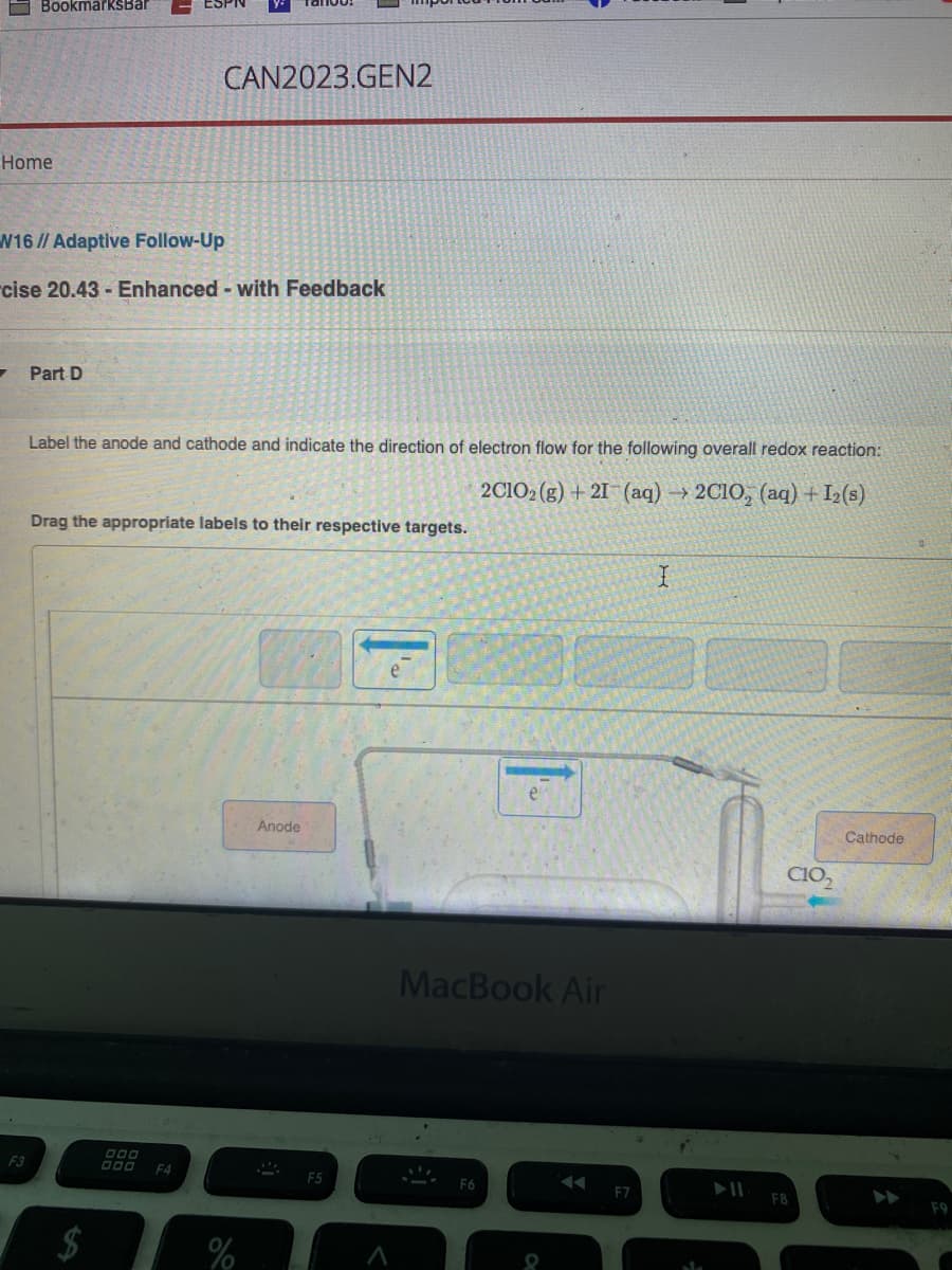 Home
BookmarksBar
7
W16// Adaptive Follow-Up
cise 20.43 - Enhanced - with Feedback
F3
Part D
CAN2023.GEN2
Label the anode and cathode and indicate the direction of electron flow for the following overall redox reaction:
2C1O2(g) + 21 (aq) → 2C1O, (aq) + I₂(s)
Drag the appropriate labels to their respective targets.
000 F4
%
Anode
MacBook Air
F6
F7
I
C10₂
F8
Cathode
F9